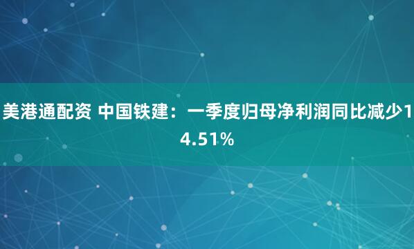 美港通配资 中国铁建：一季度归母净利润同比减少14.51%