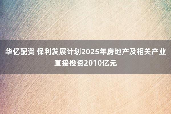 华亿配资 保利发展计划2025年房地产及相关产业直接投资2010亿元
