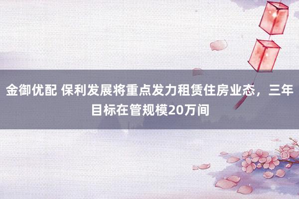 金御优配 保利发展将重点发力租赁住房业态，三年目标在管规模20万间