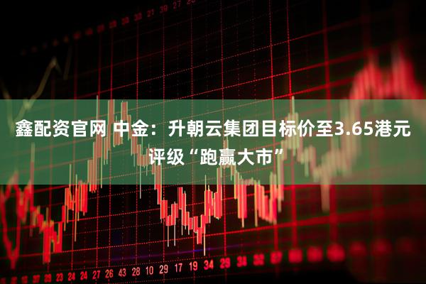 鑫配资官网 中金：升朝云集团目标价至3.65港元 评级“跑赢大市”