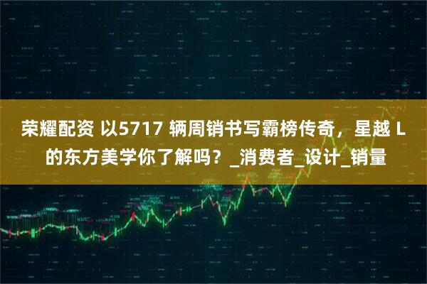 荣耀配资 以5717 辆周销书写霸榜传奇，星越 L 的东方美学你了解吗？_消费者_设计_销量