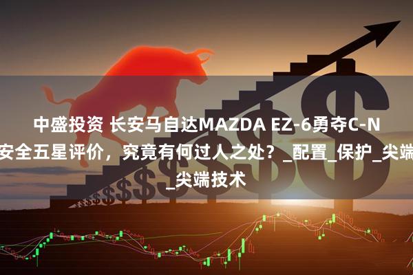 中盛投资 长安马自达MAZDA EZ-6勇夺C-NCAP安全五星评价，究竟有何过人之处？_配置_保护_尖端技术