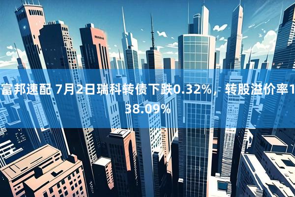 富邦速配 7月2日瑞科转债下跌0.32%，转股溢价率138.09%