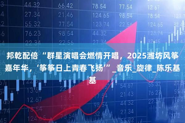 邦乾配倍 “群星演唱会燃情开唱，2025潍坊风筝嘉年华，‘筝筝日上青春飞扬’”_音乐_旋律_陈乐基