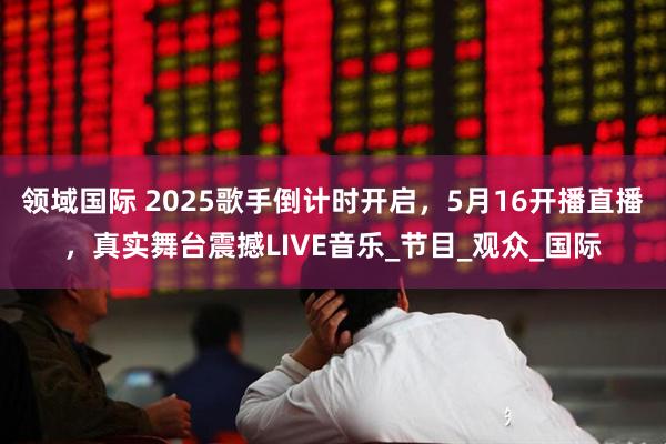 领域国际 2025歌手倒计时开启，5月16开播直播，真实舞台震撼LIVE音乐_节目_观众_国际