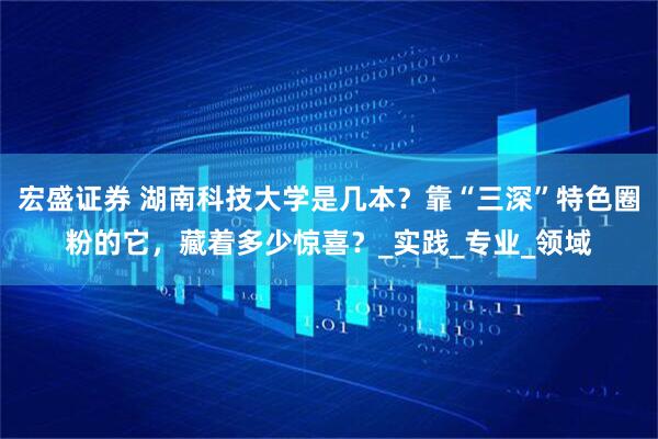 宏盛证券 湖南科技大学是几本？靠“三深”特色圈粉的它，藏着多少惊喜？_实践_专业_领域