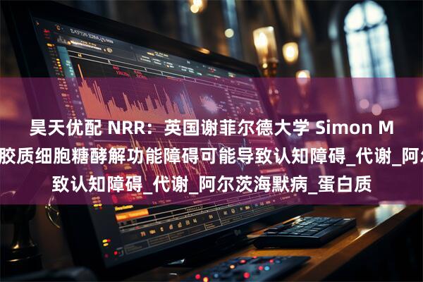 昊天优配 NRR：英国谢菲尔德大学 Simon M Bell团队讨论星形胶质细胞糖酵解功能障碍可能导致认知障碍_代谢_阿尔茨海默病_蛋白质