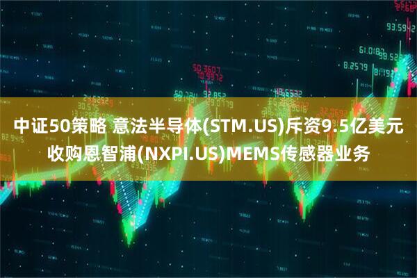 中证50策略 意法半导体(STM.US)斥资9.5亿美元收购恩智浦(NXPI.US)MEMS传感器业务