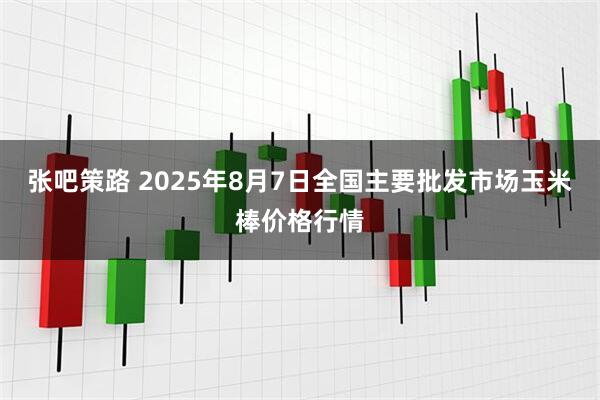 张吧策路 2025年8月7日全国主要批发市场玉米棒价格行情