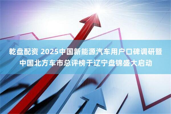 乾盘配资 2025中国新能源汽车用户口碑调研暨中国北方车市总评榜于辽宁盘锦盛大启动