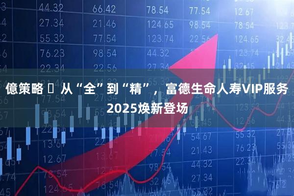 億策略 ​从“全”到“精”，富德生命人寿VIP服务2025焕新登场