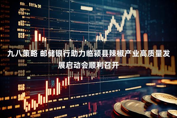 九八策略 邮储银行助力临颍县辣椒产业高质量发展启动会顺利召开