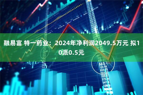 融易富 特一药业：2024年净利润2049.5万元 拟10派0.5元