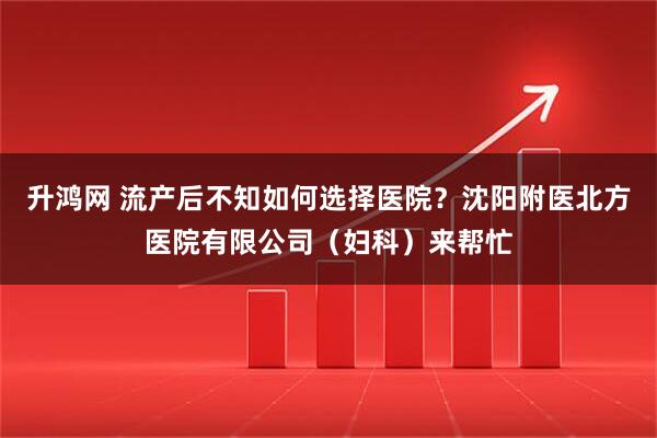 升鸿网 流产后不知如何选择医院？沈阳附医北方医院有限公司（妇科）来帮忙