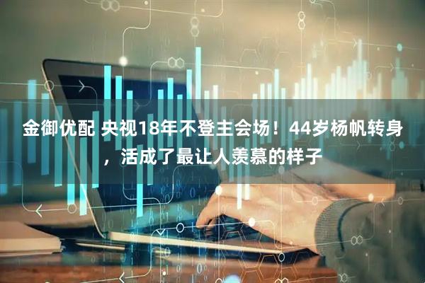 金御优配 央视18年不登主会场！44岁杨帆转身，活成了最让人羡慕的样子