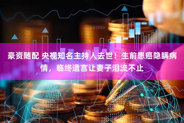 豪资随配 央视知名主持人去世！生前患癌隐瞒病情，临终遗言让妻子泪流不止