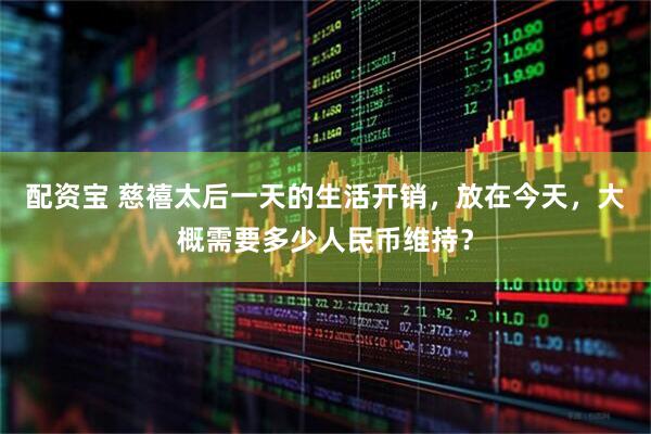 配资宝 慈禧太后一天的生活开销，放在今天，大概需要多少人民币维持？